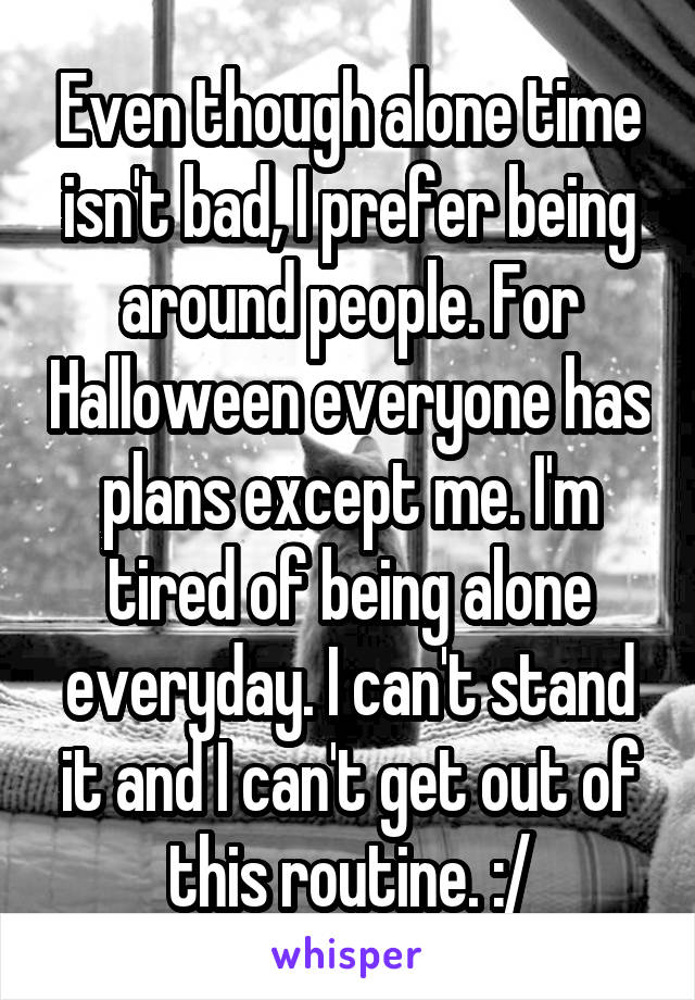 Even though alone time isn't bad, I prefer being around people. For Halloween everyone has plans except me. I'm tired of being alone everyday. I can't stand it and I can't get out of this routine. :/
