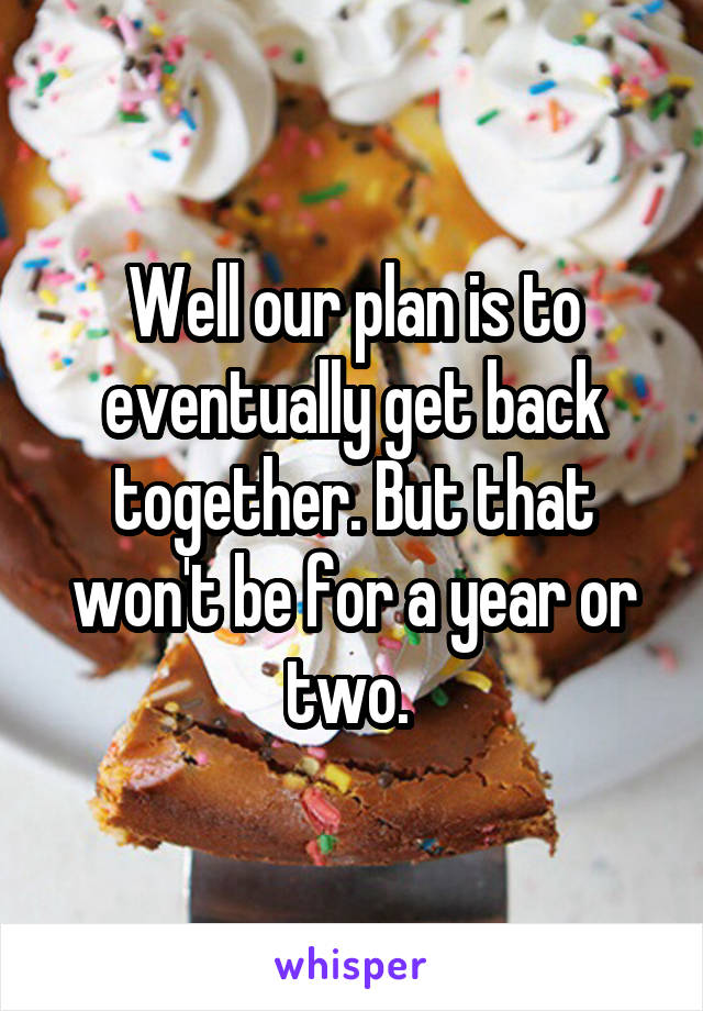Well our plan is to eventually get back together. But that won't be for a year or two. 