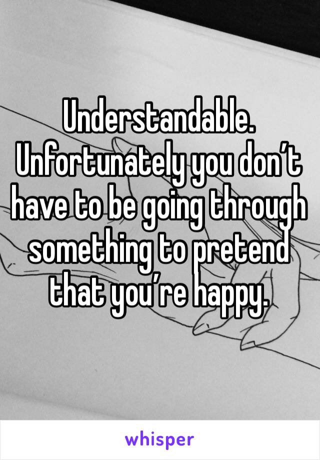 Understandable. Unfortunately you don’t have to be going through something to pretend that you’re happy.