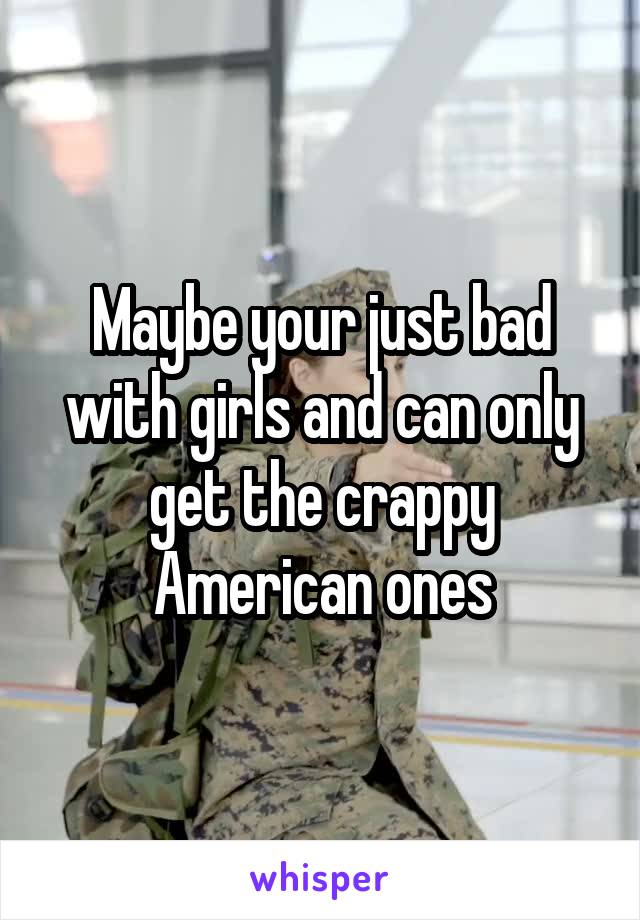 Maybe your just bad with girls and can only get the crappy American ones