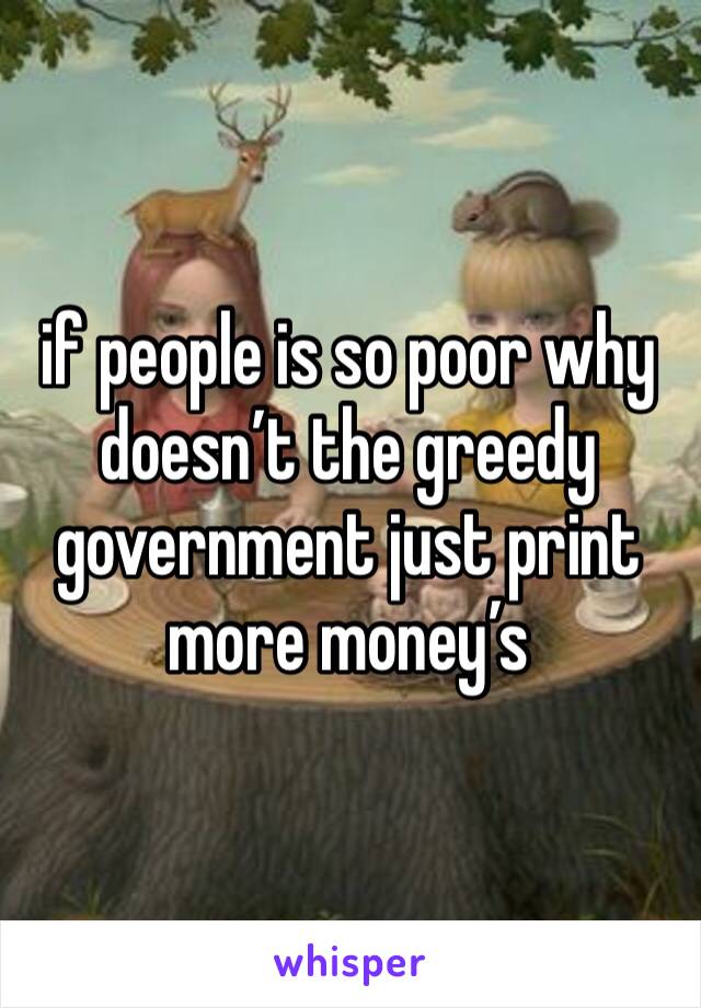 if people is so poor why doesn’t the greedy government just print more money’s