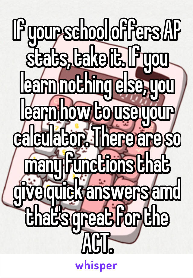 If your school offers AP stats, take it. If you learn nothing else, you learn how to use your calculator. There are so many functions that give quick answers amd that's great for the ACT.