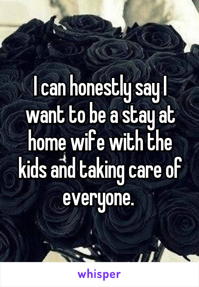I can honestly say I want to be a stay at home wife with the kids and taking care of everyone. 