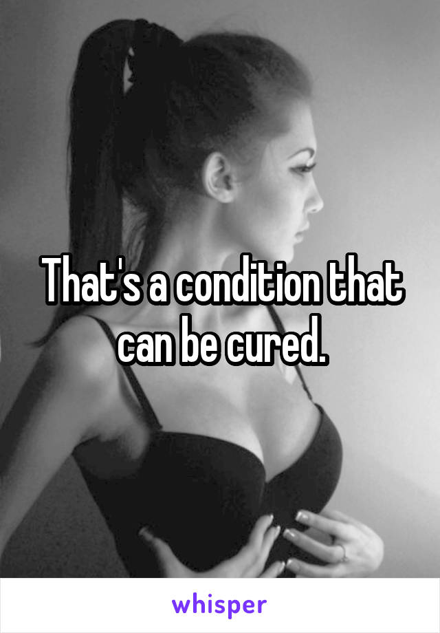 That's a condition that can be cured.