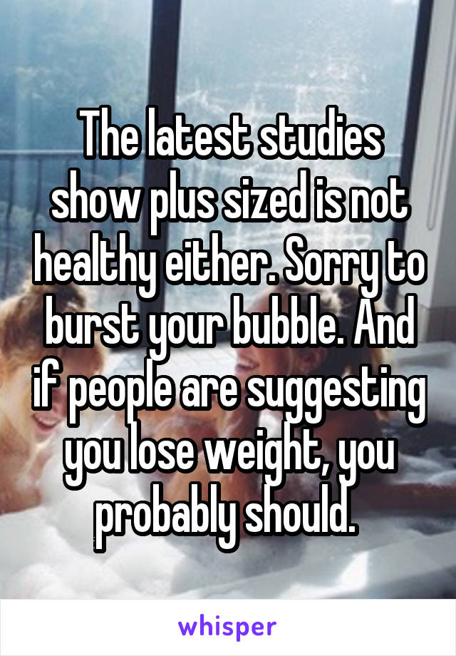 The latest studies show plus sized is not healthy either. Sorry to burst your bubble. And if people are suggesting you lose weight, you probably should. 