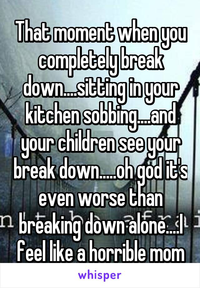 That moment when you completely break down....sitting in your kitchen sobbing....and your children see your break down.....oh god it's even worse than breaking down alone....I feel like a horrible mom