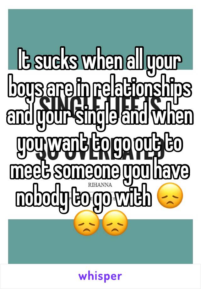 It sucks when all your boys are in relationships and your single and when you want to go out to meet someone you have nobody to go with 😞😞😞
