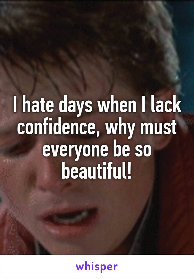 I hate days when I lack confidence, why must everyone be so beautiful!