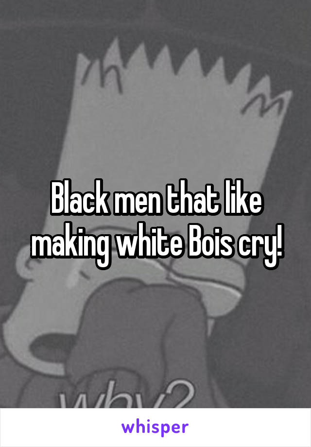 Black men that like making white Bois cry!