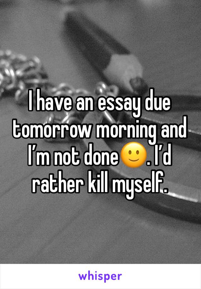 I have an essay due tomorrow morning and Iâ€™m not doneðŸ™‚. Iâ€™d rather kill myself. 