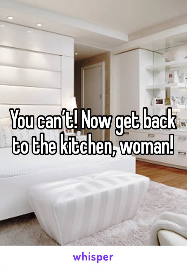 You can’t! Now get back to the kitchen, woman!