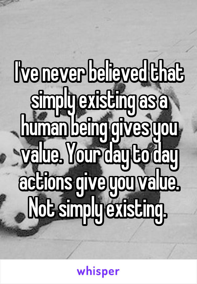 I've never believed that simply existing as a human being gives you value. Your day to day actions give you value. Not simply existing. 