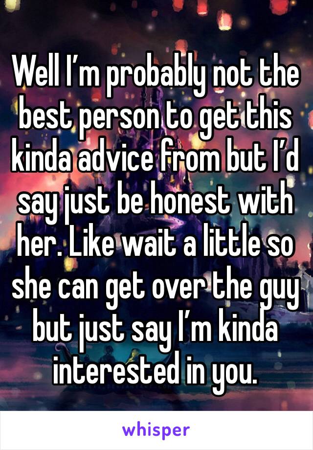 Well I’m probably not the best person to get this kinda advice from but I’d say just be honest with her. Like wait a little so she can get over the guy but just say I’m kinda interested in you. 