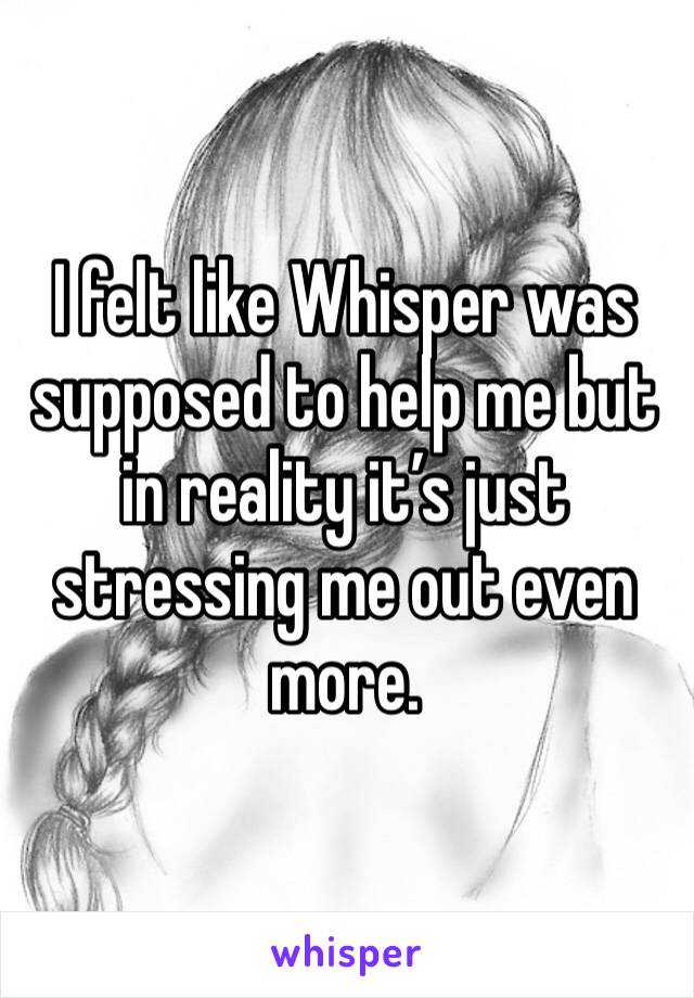 I felt like Whisper was supposed to help me but in reality it’s just stressing me out even more. 
