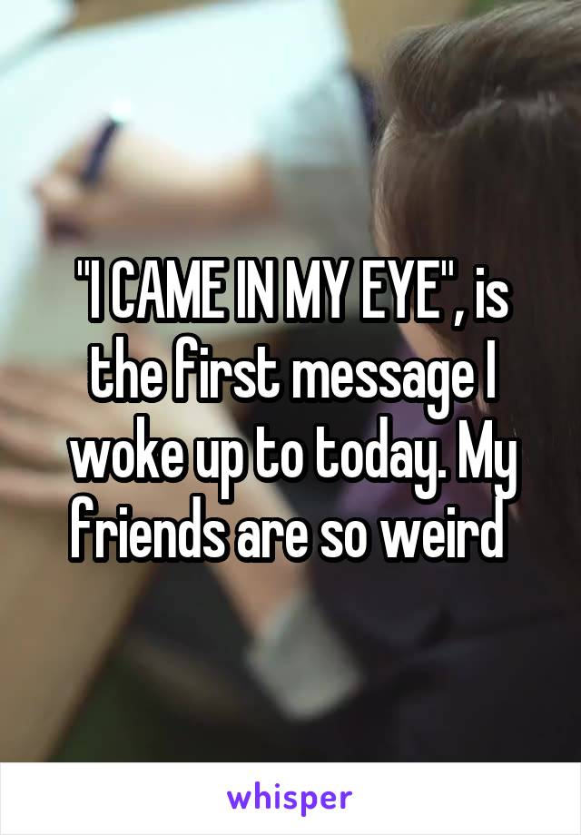 "I CAME IN MY EYE", is the first message I woke up to today. My friends are so weird 