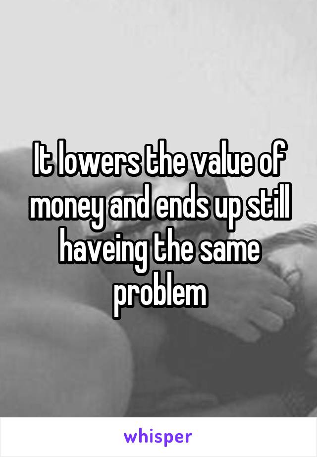 It lowers the value of money and ends up still haveing the same problem