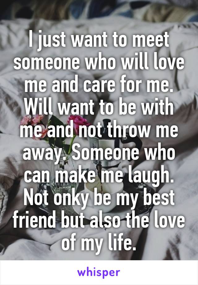 I just want to meet someone who will love me and care for me. Will want to be with me and not throw me away. Someone who can make me laugh. Not onky be my best friend but also the love of my life.
