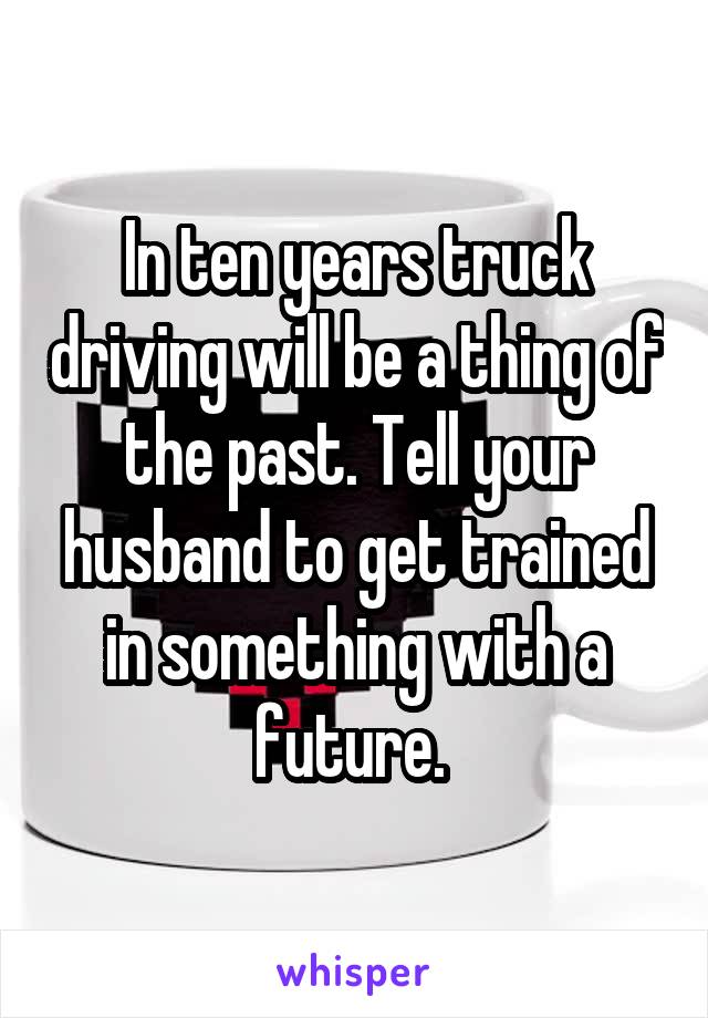 In ten years truck driving will be a thing of the past. Tell your husband to get trained in something with a future. 