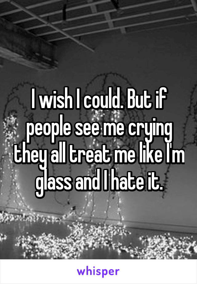 I wish I could. But if people see me crying they all treat me like I'm glass and I hate it.