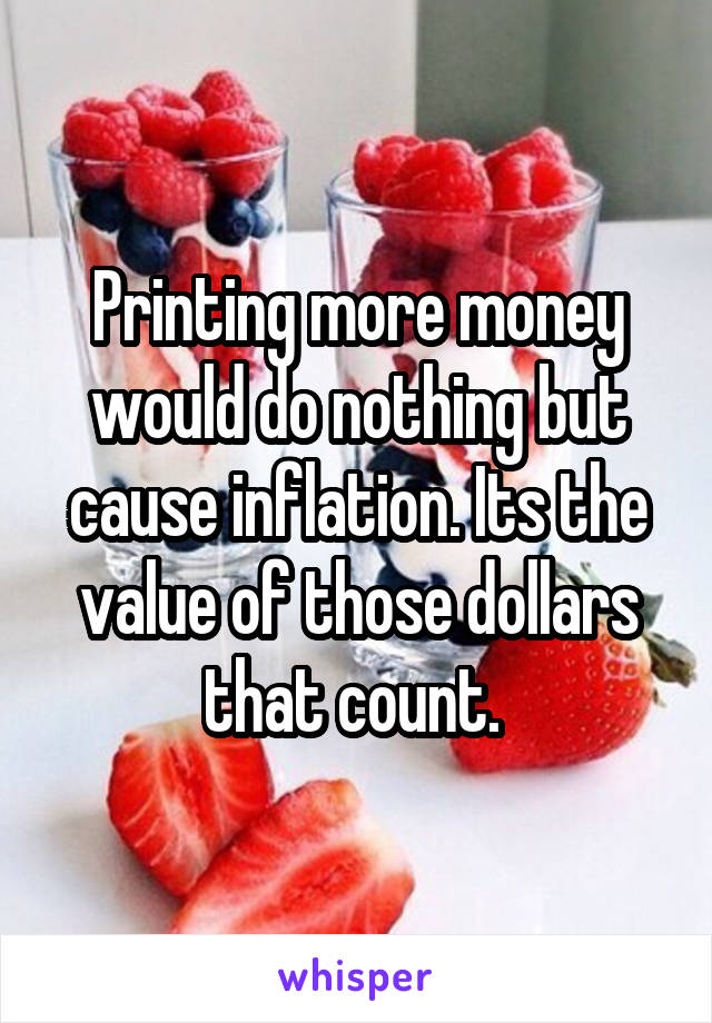 Printing more money would do nothing but cause inflation. Its the value of those dollars that count. 