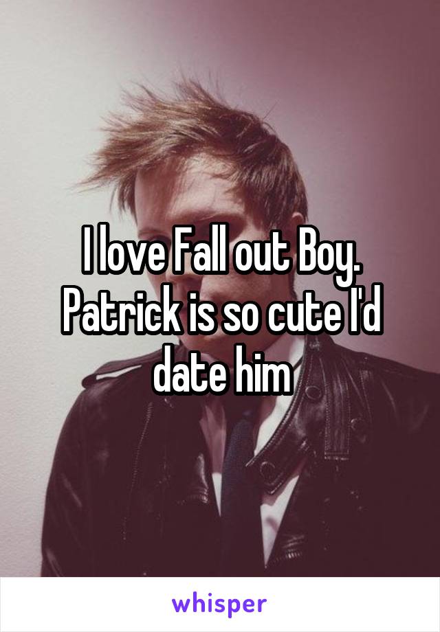 I love Fall out Boy. Patrick is so cute I'd date him
