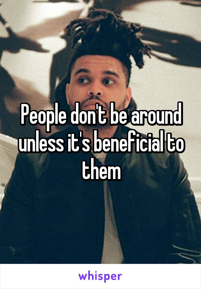 People don't be around unless it's beneficial to them