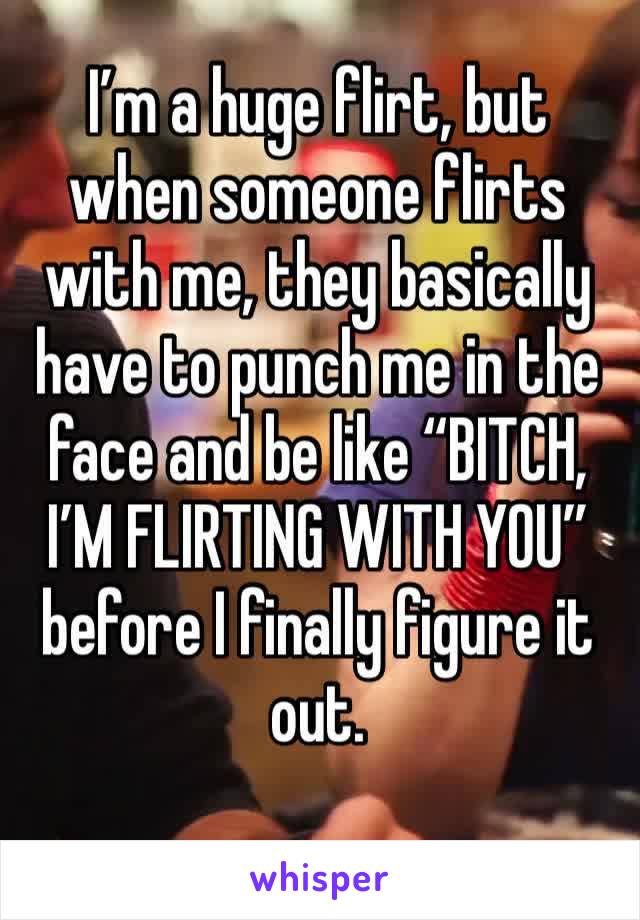 I’m a huge flirt, but when someone flirts with me, they basically have to punch me in the face and be like “BITCH, I’M FLIRTING WITH YOU” before I finally figure it out. 
