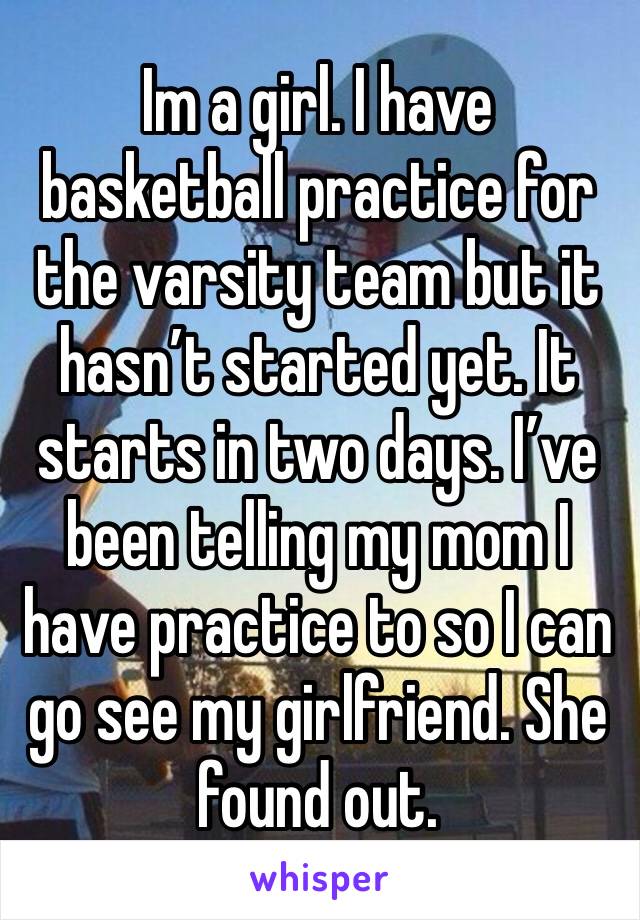 Im a girl. I have basketball practice for the varsity team but it hasn’t started yet. It starts in two days. I’ve been telling my mom I have practice to so I can go see my girlfriend. She found out. 