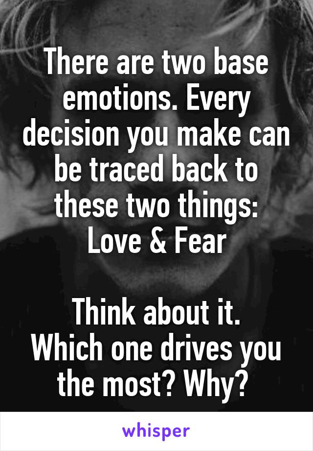 There are two base emotions. Every decision you make can be traced back to these two things:
Love & Fear

Think about it.
Which one drives you the most? Why? 