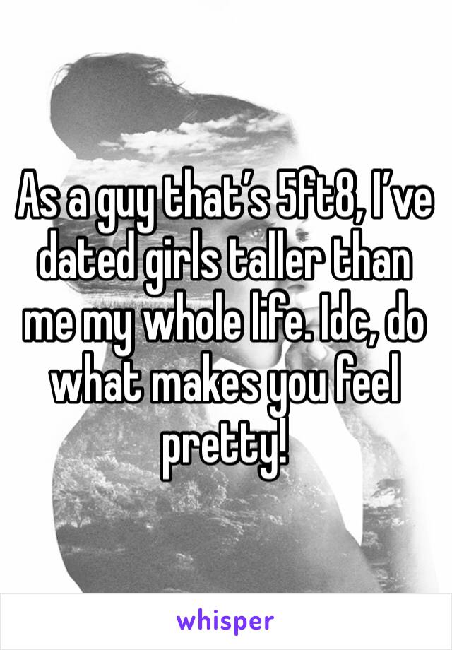As a guy that’s 5ft8, I’ve dated girls taller than me my whole life. Idc, do what makes you feel pretty! 