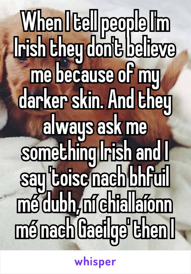 When I tell people I'm Irish they don't believe me because of my darker skin. And they always ask me something Irish and I say 'toisc nach bhfuil mé dubh, ní chiallaíonn mé nach Gaeilge' then I go 