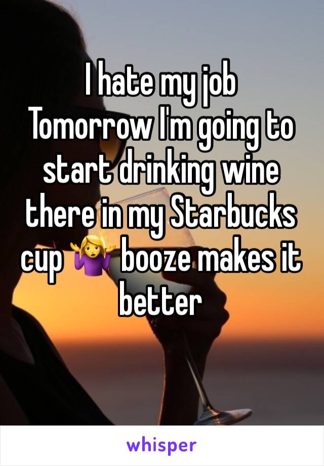 I hate my job 
Tomorrow I'm going to start drinking wine there in my Starbucks cup ­ЪциРђЇРЎђ№ИЈ booze makes it better 