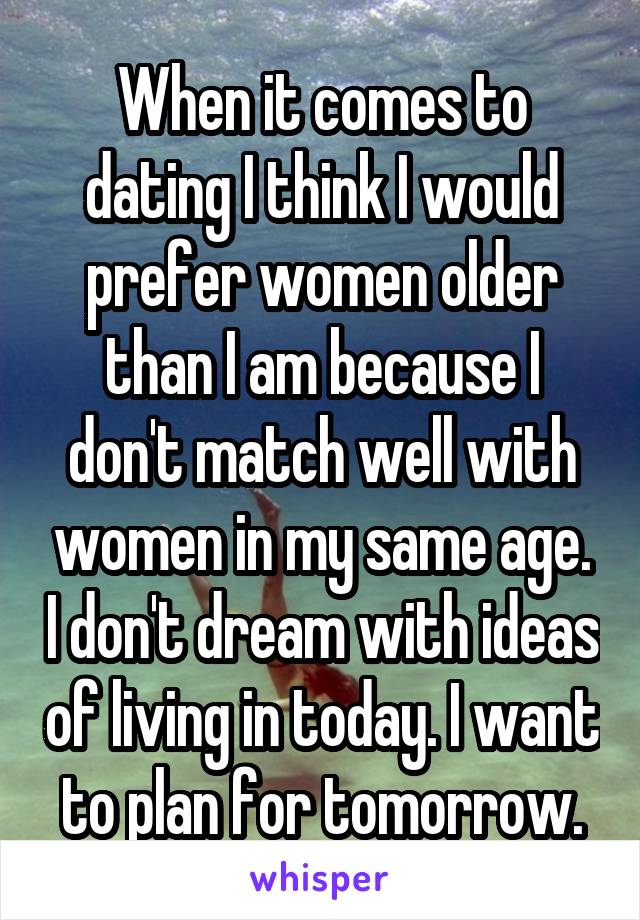 When it comes to dating I think I would prefer women older than I am because I don't match well with women in my same age. I don't dream with ideas of living in today. I want to plan for tomorrow.
