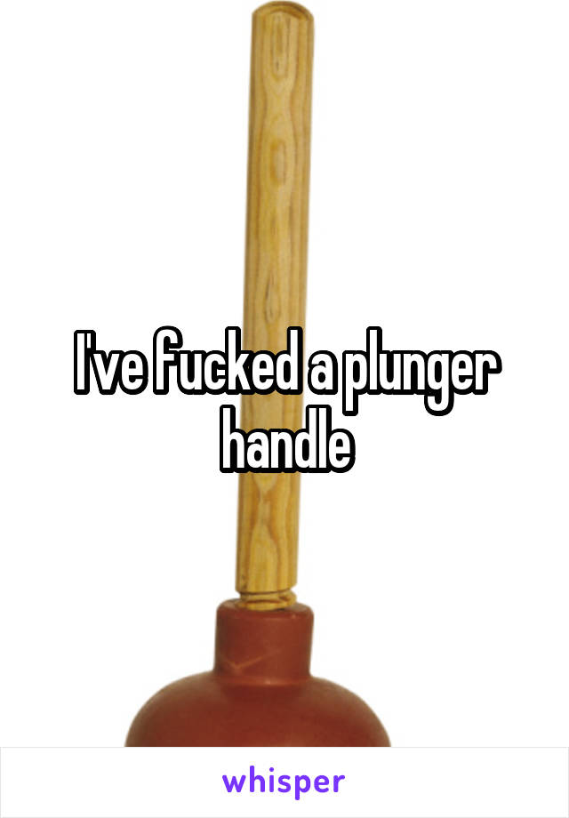 I've fucked a plunger handle