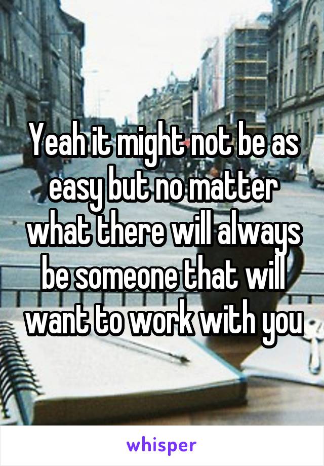 Yeah it might not be as easy but no matter what there will always be someone that will want to work with you