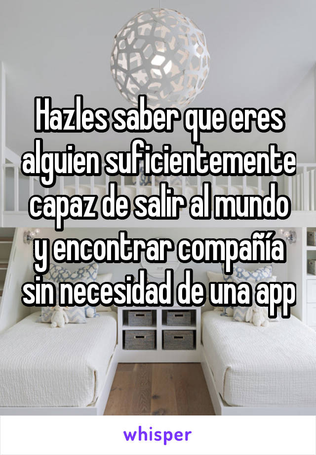 Hazles saber que eres alguien suficientemente capaz de salir al mundo y encontrar compañía sin necesidad de una app 