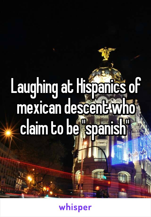 Laughing at Hispanics of mexican descent who claim to be "spanish" 