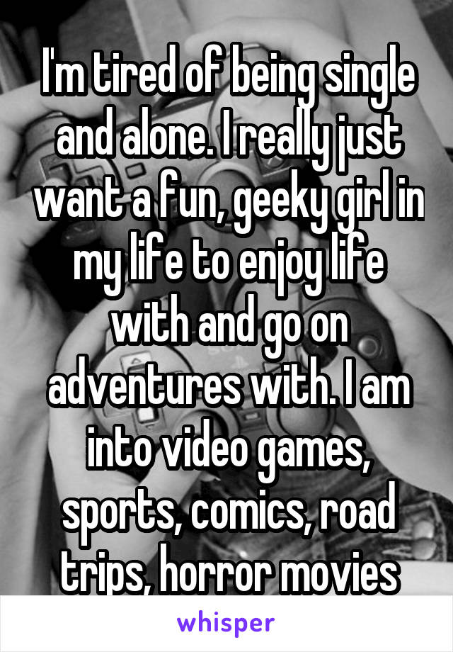 I'm tired of being single and alone. I really just want a fun, geeky girl in my life to enjoy life with and go on adventures with. I am into video games, sports, comics, road trips, horror movies
