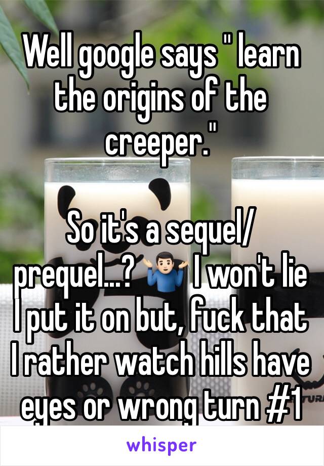Well google says " learn the origins of the creeper." 

So it's a sequel/ prequel...? 🤷🏻‍♂️ I won't lie I put it on but, fuck that I rather watch hills have eyes or wrong turn #1