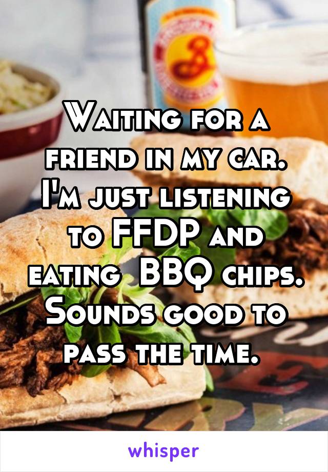 Waiting for a friend in my car. I'm just listening to FFDP and eating  BBQ chips. Sounds good to pass the time. 