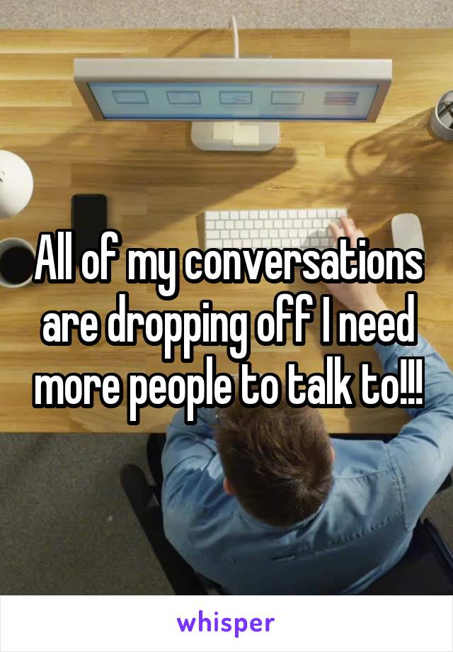 All of my conversations are dropping off I need more people to talk to!!!