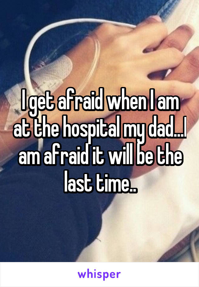I get afraid when I am at the hospital my dad...I am afraid it will be the last time..
