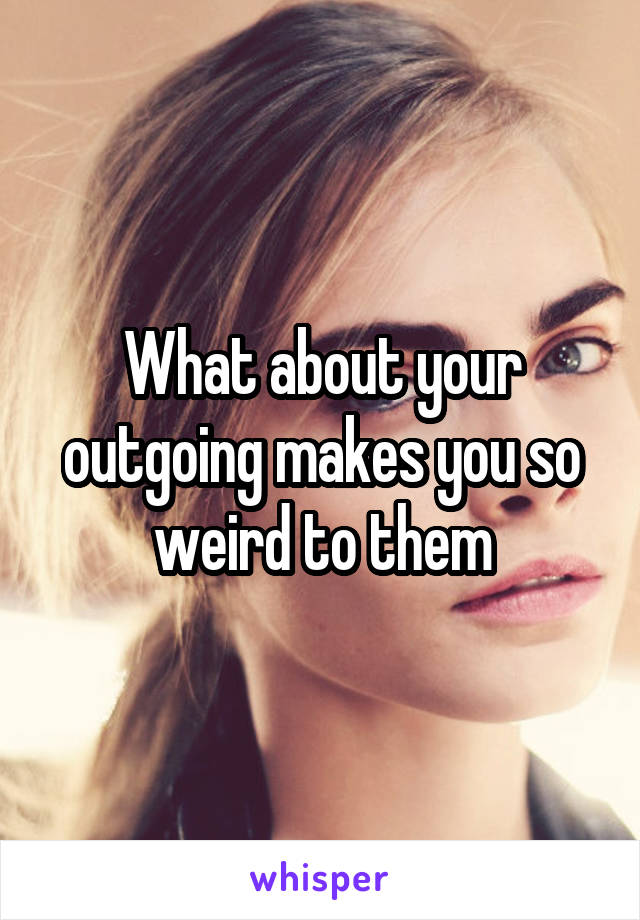 What about your outgoing makes you so weird to them