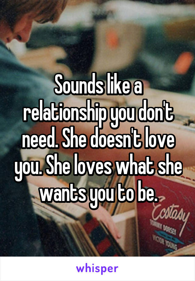 Sounds like a relationship you don't need. She doesn't love you. She loves what she wants you to be.