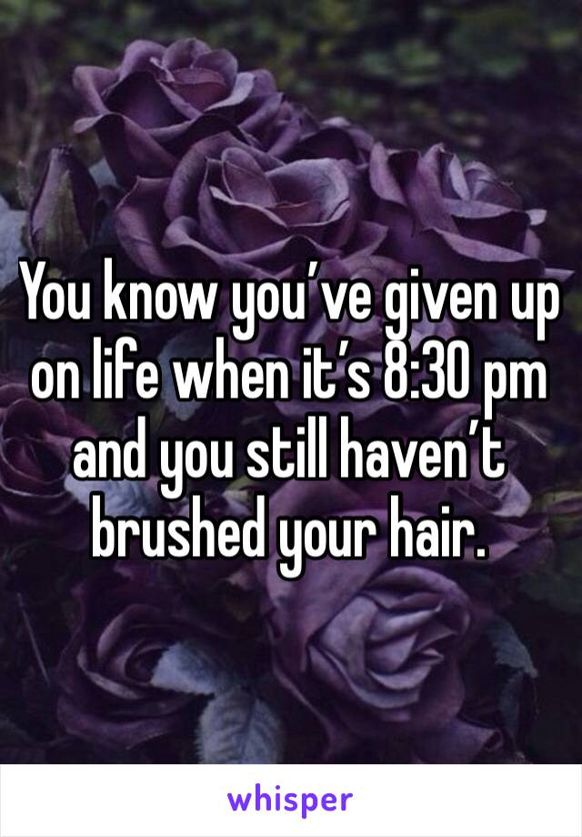 You know you’ve given up on life when it’s 8:30 pm and you still haven’t brushed your hair. 