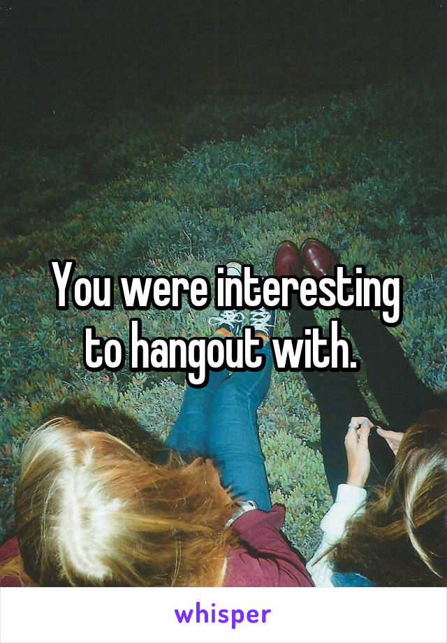 You were interesting to hangout with. 