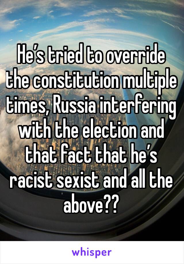 He’s tried to override the constitution multiple times, Russia interfering with the election and that fact that he’s racist sexist and all the above??