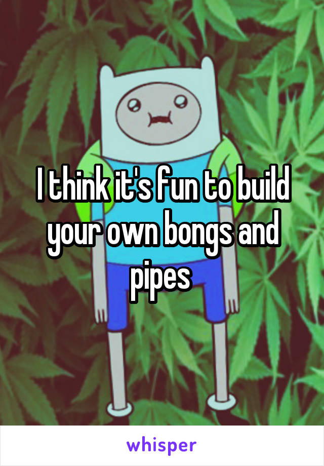 I think it's fun to build your own bongs and pipes 