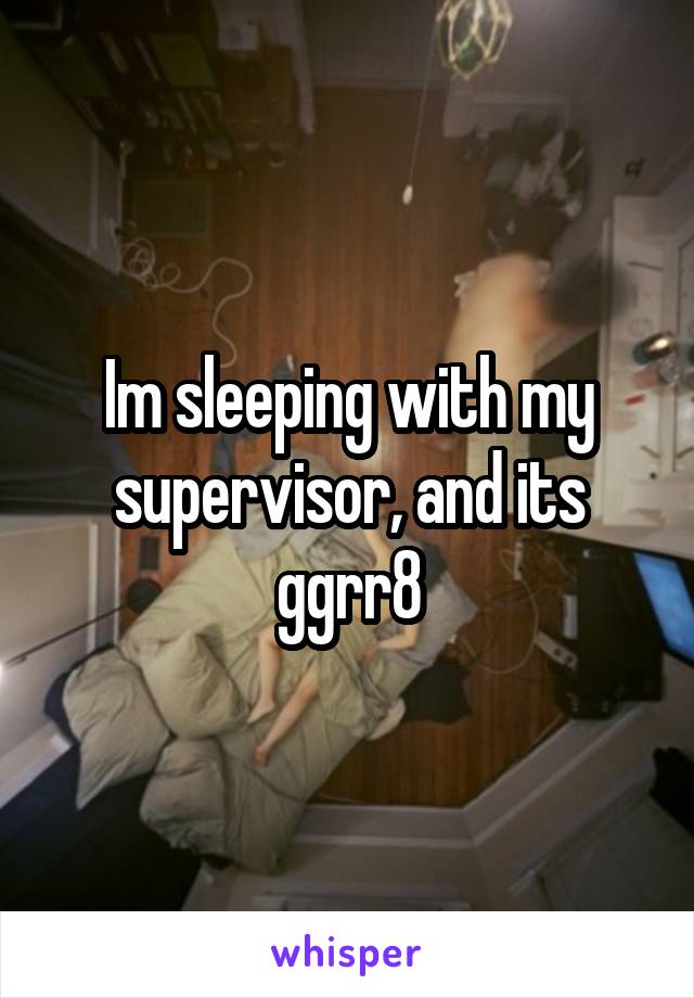 Im sleeping with my supervisor, and its ggrr8