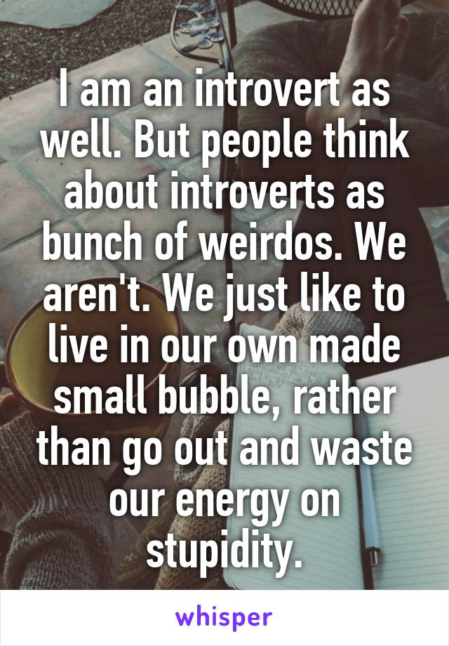 I am an introvert as well. But people think about introverts as bunch of weirdos. We aren't. We just like to live in our own made small bubble, rather than go out and waste our energy on stupidity.